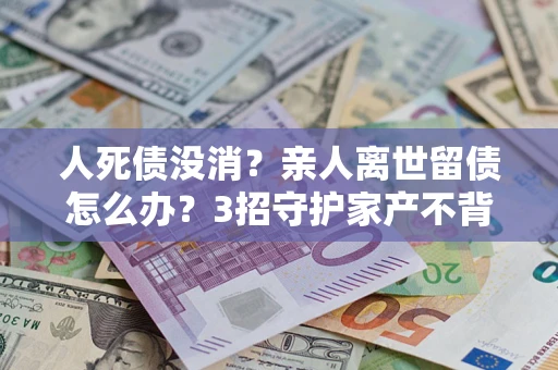 北京人死债没消？亲人离世留债怎么办？3招守护家产不背锅